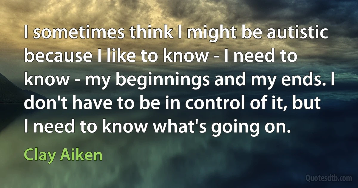 I sometimes think I might be autistic because I like to know - I need to know - my beginnings and my ends. I don't have to be in control of it, but I need to know what's going on. (Clay Aiken)