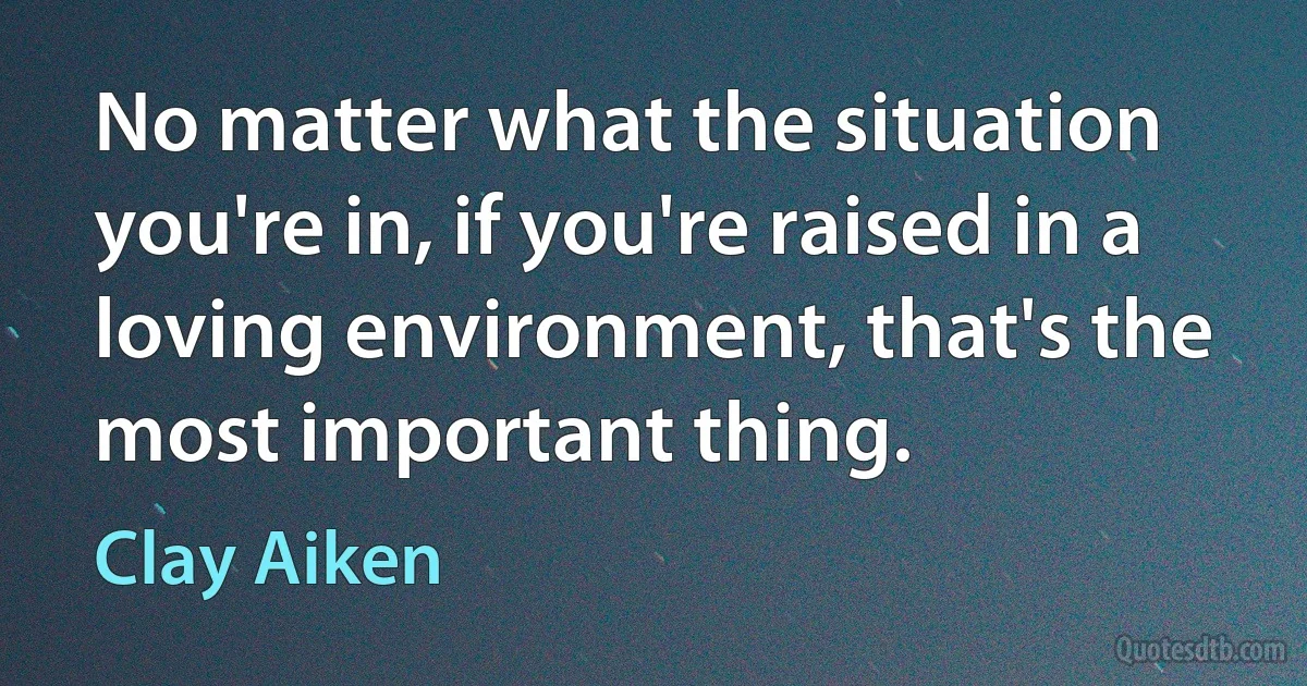 No matter what the situation you're in, if you're raised in a loving environment, that's the most important thing. (Clay Aiken)