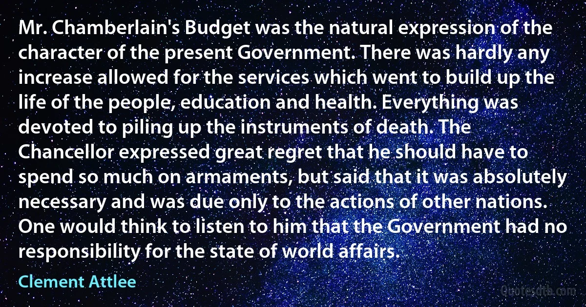 Mr. Chamberlain's Budget was the natural expression of the character of the present Government. There was hardly any increase allowed for the services which went to build up the life of the people, education and health. Everything was devoted to piling up the instruments of death. The Chancellor expressed great regret that he should have to spend so much on armaments, but said that it was absolutely necessary and was due only to the actions of other nations. One would think to listen to him that the Government had no responsibility for the state of world affairs. (Clement Attlee)