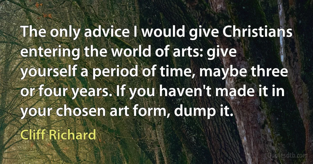 The only advice I would give Christians entering the world of arts: give yourself a period of time, maybe three or four years. If you haven't made it in your chosen art form, dump it. (Cliff Richard)