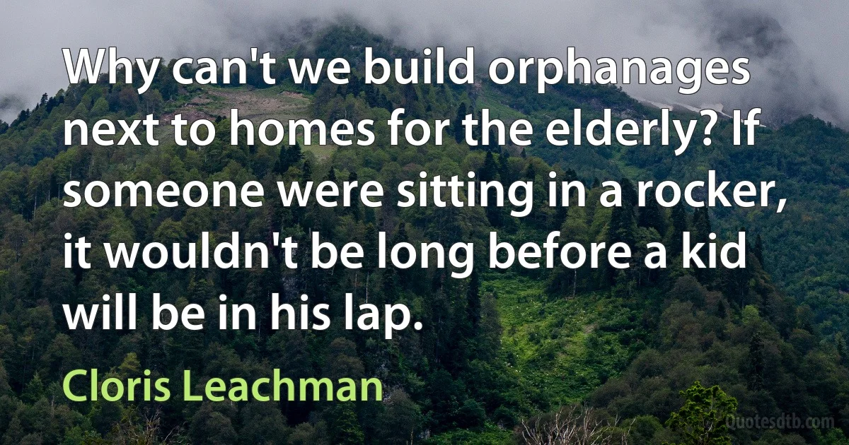 Why can't we build orphanages next to homes for the elderly? If someone were sitting in a rocker, it wouldn't be long before a kid will be in his lap. (Cloris Leachman)