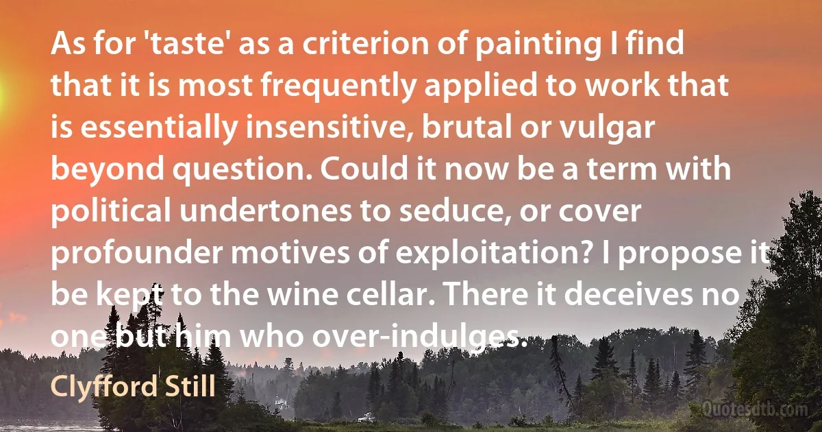 As for 'taste' as a criterion of painting I find that it is most frequently applied to work that is essentially insensitive, brutal or vulgar beyond question. Could it now be a term with political undertones to seduce, or cover profounder motives of exploitation? I propose it be kept to the wine cellar. There it deceives no one but him who over-indulges. (Clyfford Still)