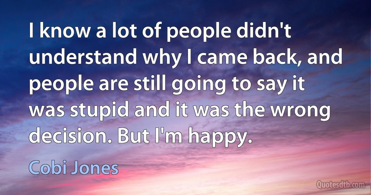 I know a lot of people didn't understand why I came back, and people are still going to say it was stupid and it was the wrong decision. But I'm happy. (Cobi Jones)