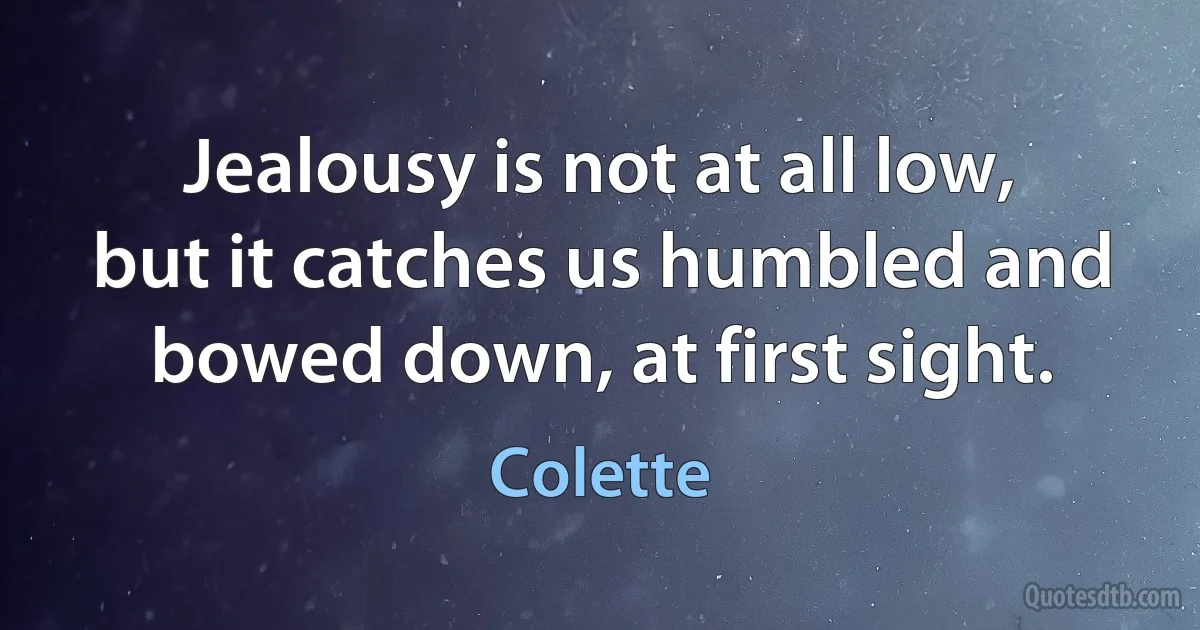 Jealousy is not at all low, but it catches us humbled and bowed down, at first sight. (Colette)