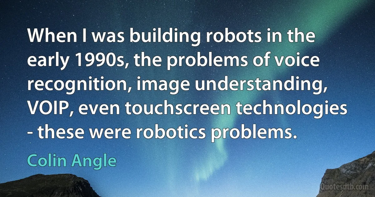 When I was building robots in the early 1990s, the problems of voice recognition, image understanding, VOIP, even touchscreen technologies - these were robotics problems. (Colin Angle)