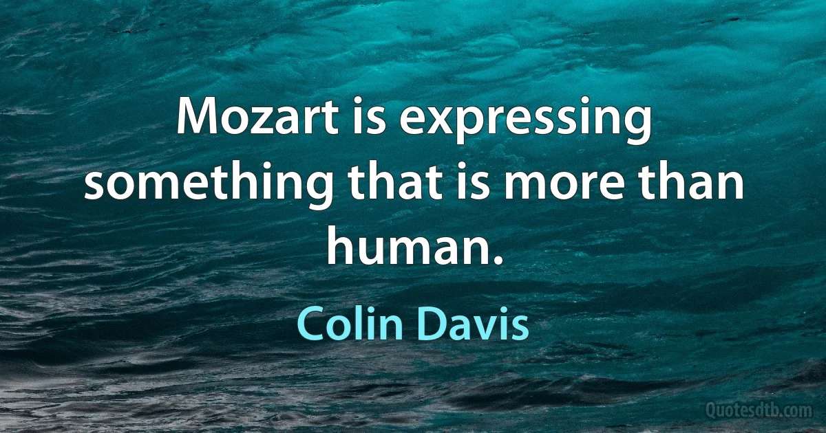 Mozart is expressing something that is more than human. (Colin Davis)