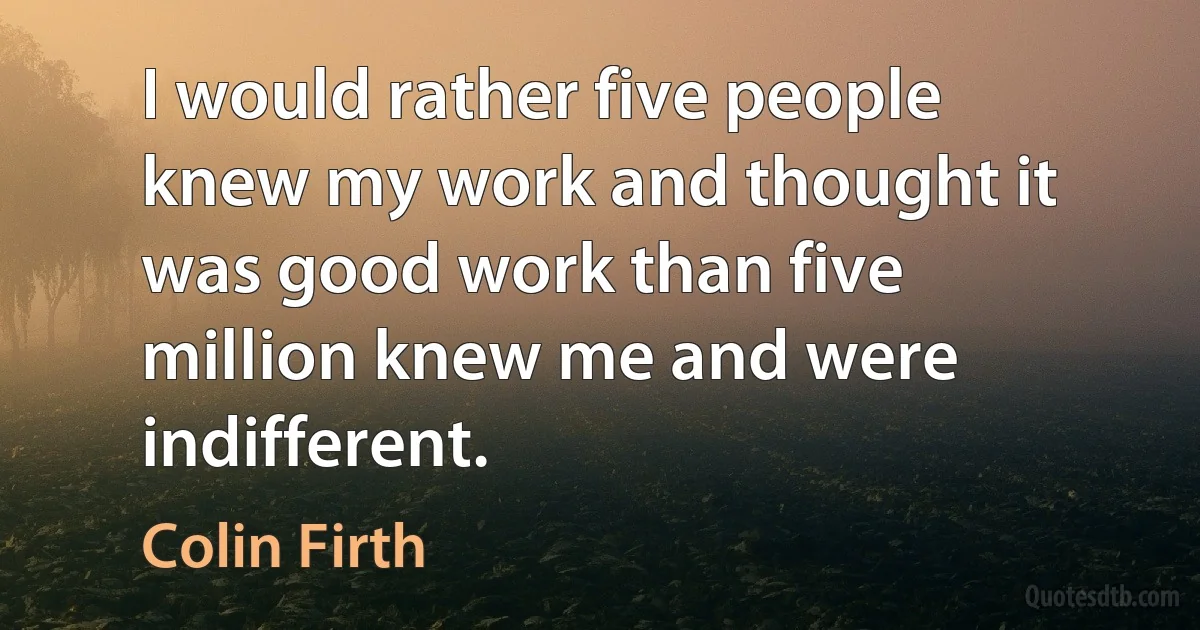 I would rather five people knew my work and thought it was good work than five million knew me and were indifferent. (Colin Firth)