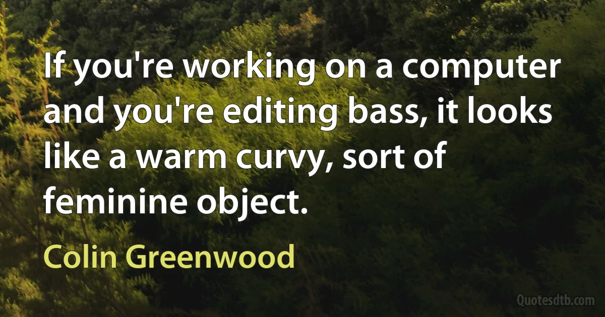 If you're working on a computer and you're editing bass, it looks like a warm curvy, sort of feminine object. (Colin Greenwood)