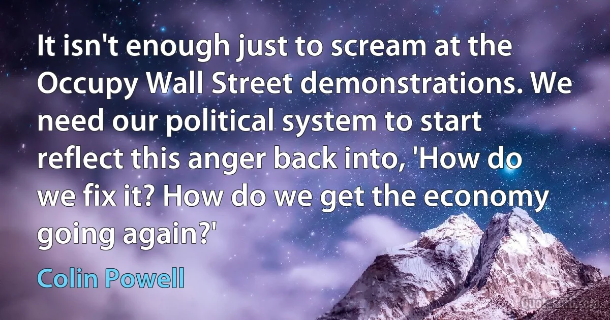 It isn't enough just to scream at the Occupy Wall Street demonstrations. We need our political system to start reflect this anger back into, 'How do we fix it? How do we get the economy going again?' (Colin Powell)