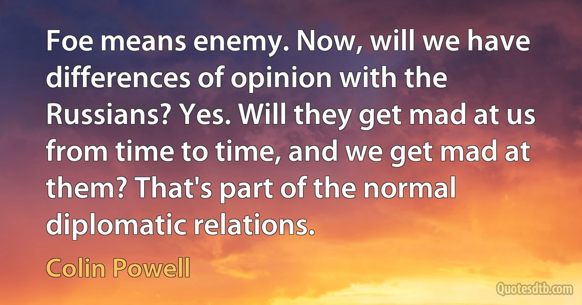 Foe means enemy. Now, will we have differences of opinion with the Russians? Yes. Will they get mad at us from time to time, and we get mad at them? That's part of the normal diplomatic relations. (Colin Powell)