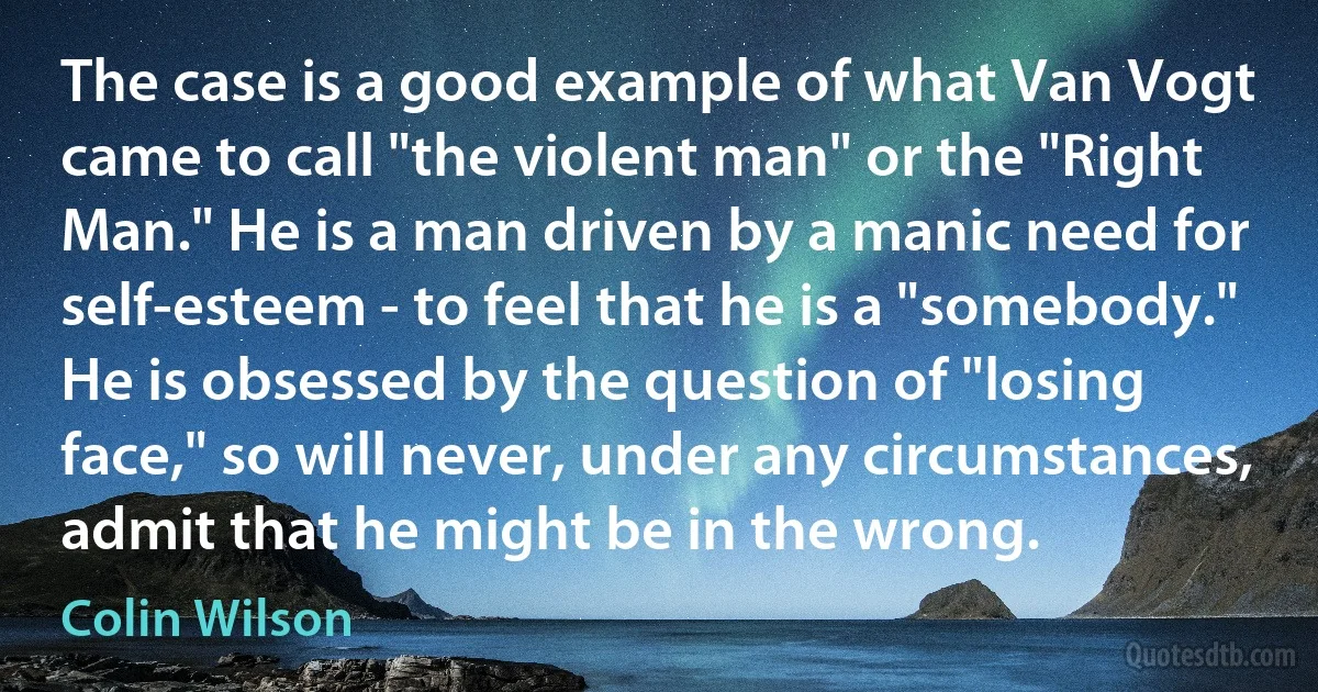 The case is a good example of what Van Vogt came to call "the violent man" or the "Right Man." He is a man driven by a manic need for self-esteem - to feel that he is a "somebody." He is obsessed by the question of "losing face," so will never, under any circumstances, admit that he might be in the wrong. (Colin Wilson)