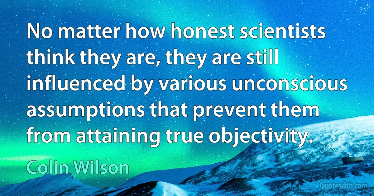 No matter how honest scientists think they are, they are still influenced by various unconscious assumptions that prevent them from attaining true objectivity. (Colin Wilson)