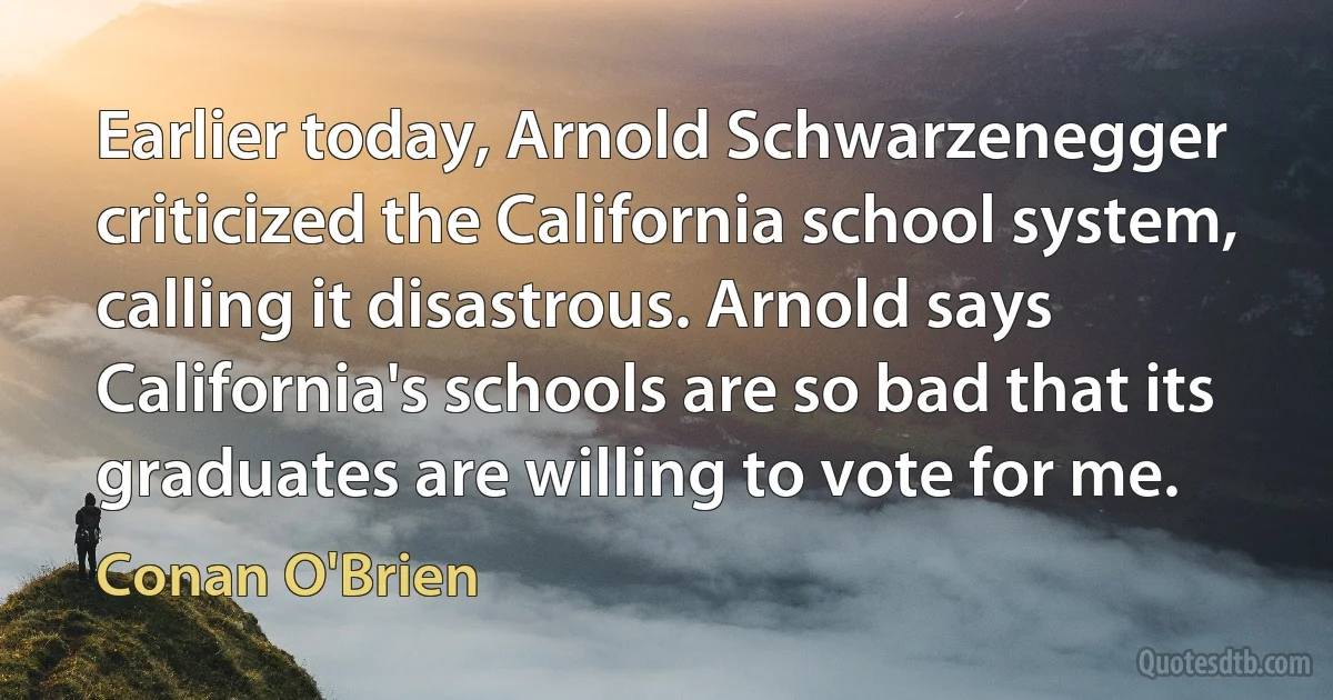 Earlier today, Arnold Schwarzenegger criticized the California school system, calling it disastrous. Arnold says California's schools are so bad that its graduates are willing to vote for me. (Conan O'Brien)