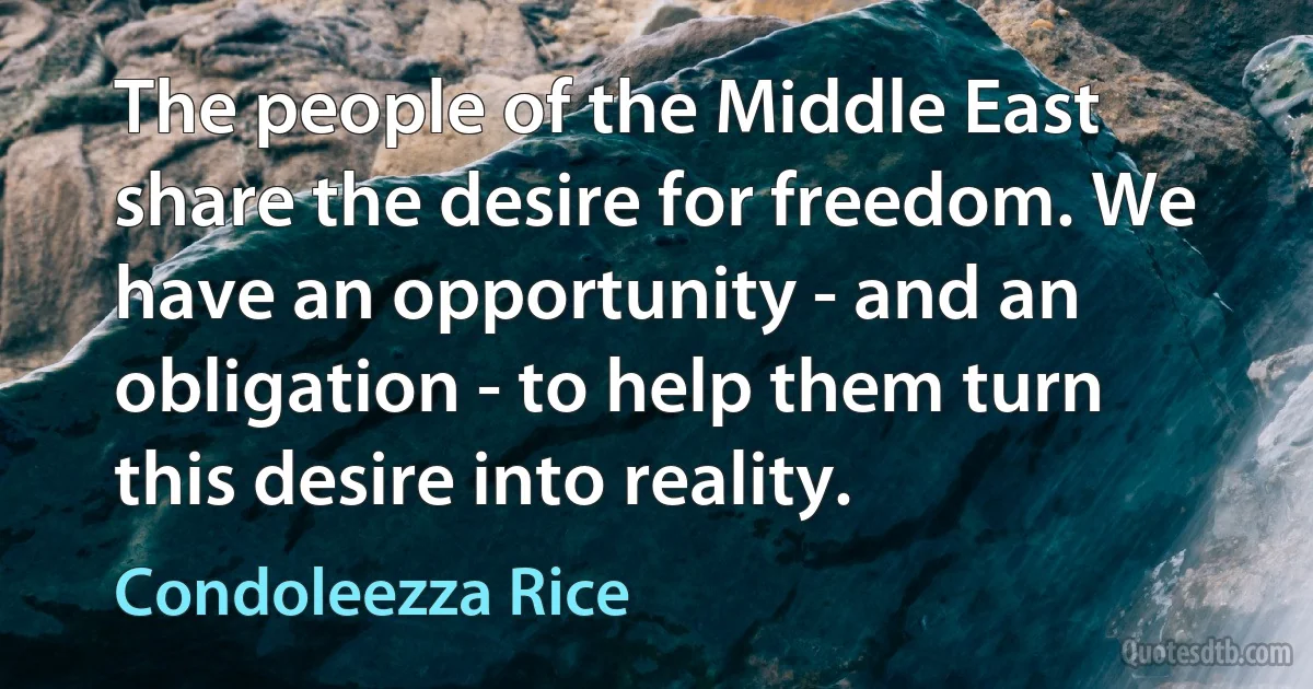 The people of the Middle East share the desire for freedom. We have an opportunity - and an obligation - to help them turn this desire into reality. (Condoleezza Rice)