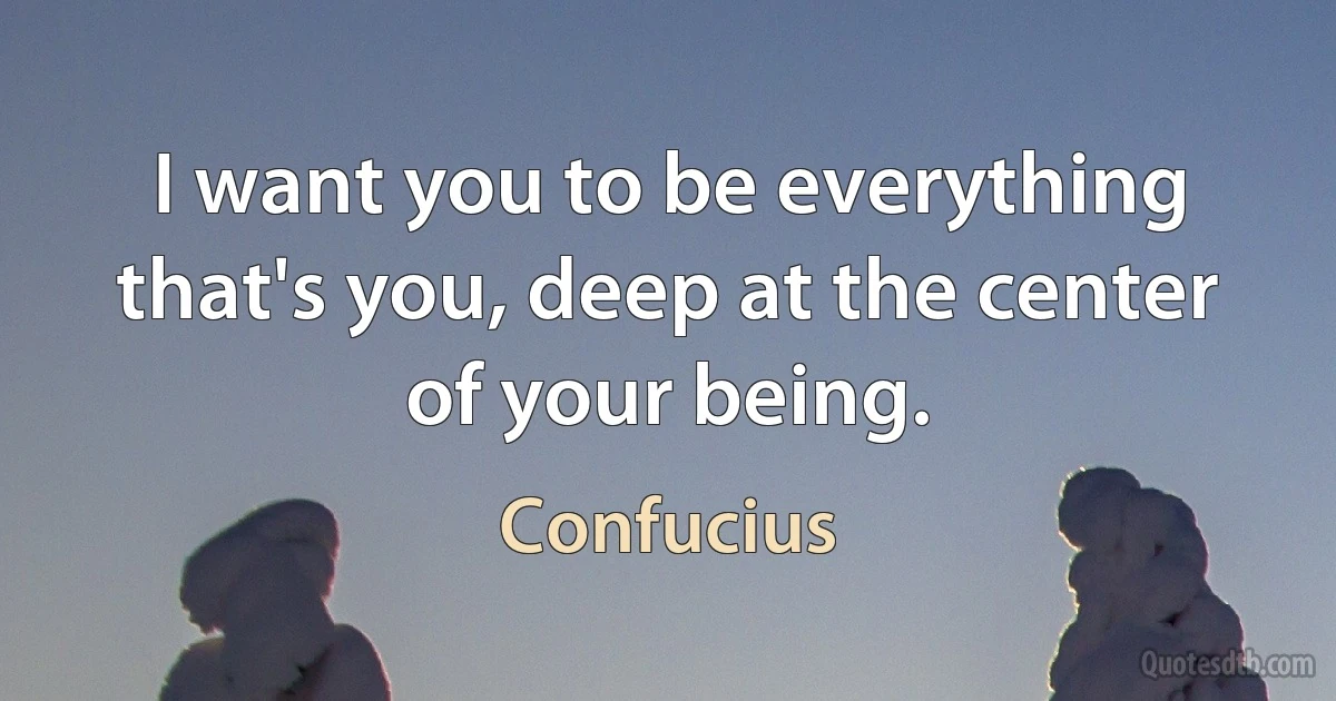 I want you to be everything that's you, deep at the center of your being. (Confucius)