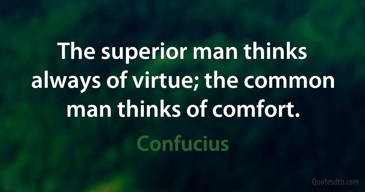 The superior man thinks always of virtue; the common man thinks of comfort. (Confucius)