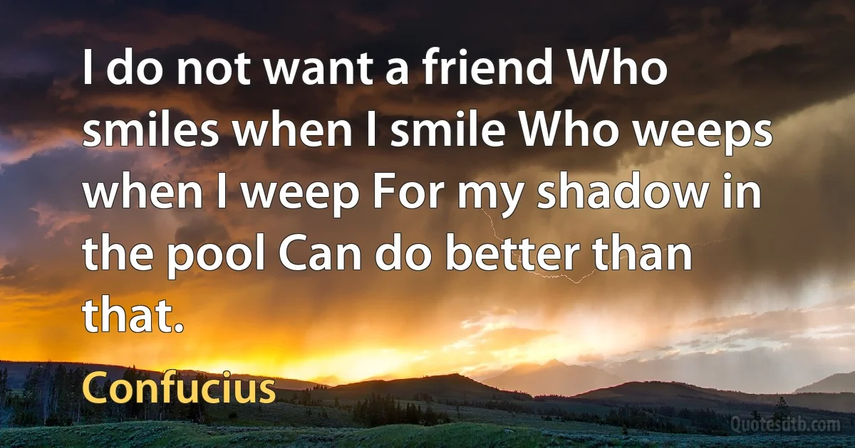 I do not want a friend Who smiles when I smile Who weeps when I weep For my shadow in the pool Can do better than that. (Confucius)