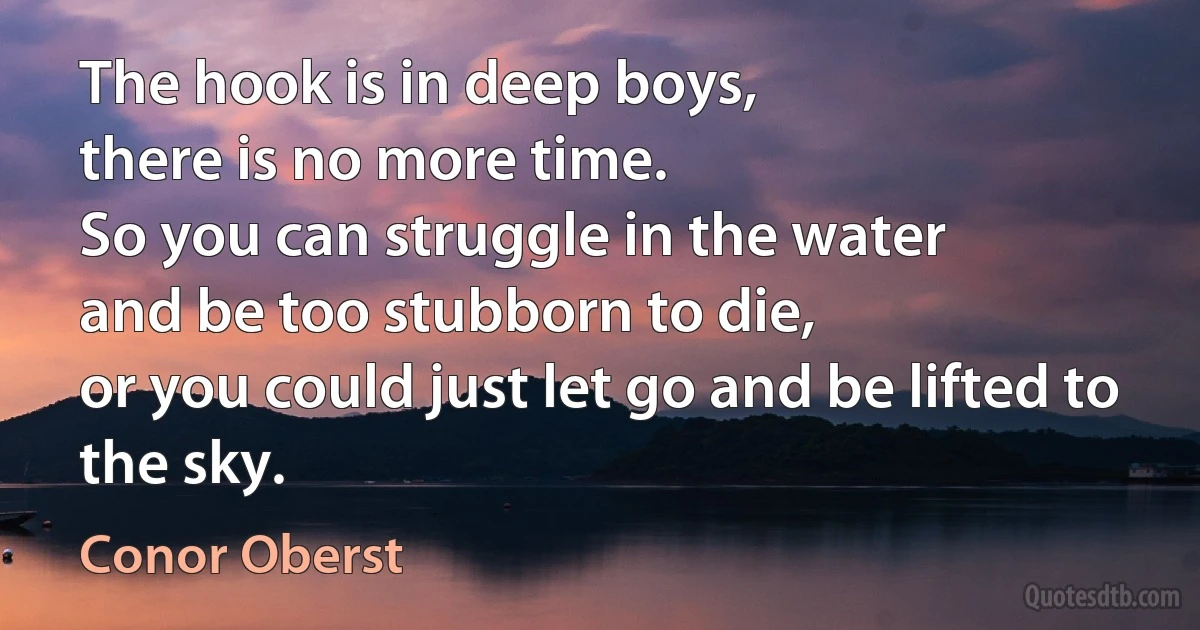 The hook is in deep boys,
there is no more time.
So you can struggle in the water
and be too stubborn to die,
or you could just let go and be lifted to the sky. (Conor Oberst)