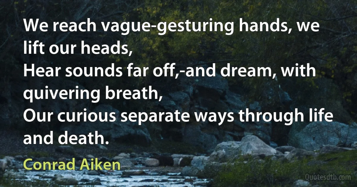 We reach vague-gesturing hands, we lift our heads,
Hear sounds far off,-and dream, with quivering breath,
Our curious separate ways through life and death. (Conrad Aiken)