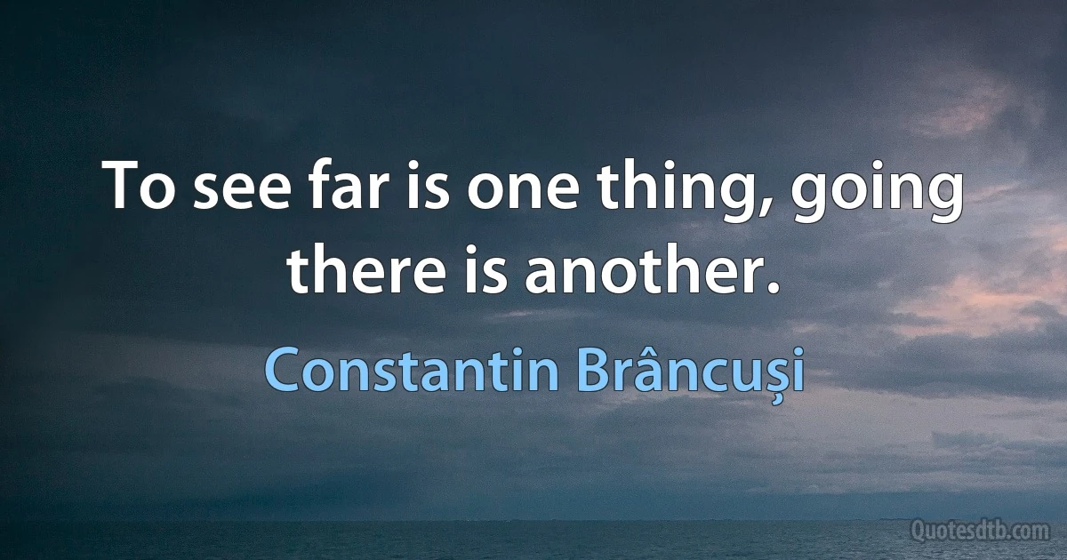 To see far is one thing, going there is another. (Constantin Brâncuși)