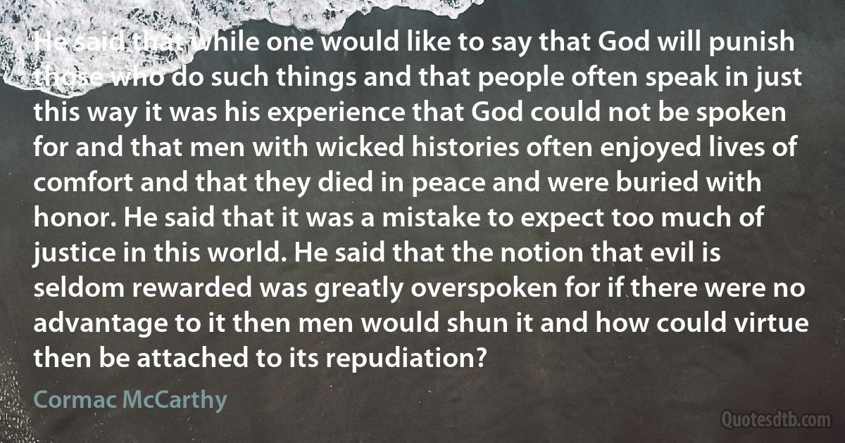 He said that while one would like to say that God will punish those who do such things and that people often speak in just this way it was his experience that God could not be spoken for and that men with wicked histories often enjoyed lives of comfort and that they died in peace and were buried with honor. He said that it was a mistake to expect too much of justice in this world. He said that the notion that evil is seldom rewarded was greatly overspoken for if there were no advantage to it then men would shun it and how could virtue then be attached to its repudiation? (Cormac McCarthy)