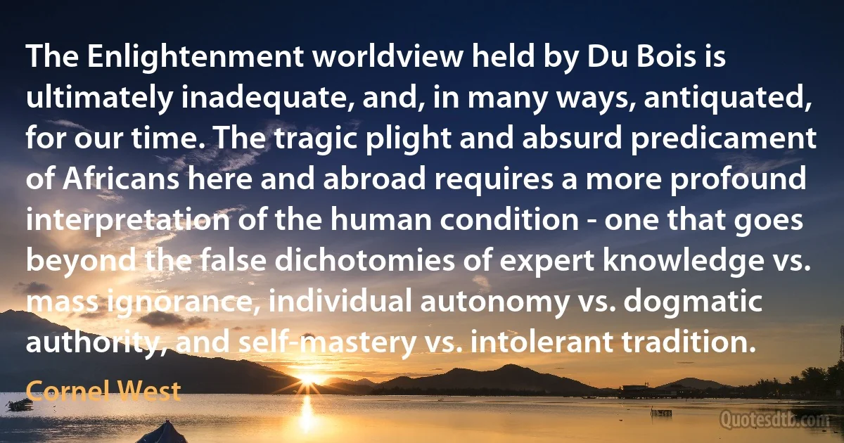 The Enlightenment worldview held by Du Bois is ultimately inadequate, and, in many ways, antiquated, for our time. The tragic plight and absurd predicament of Africans here and abroad requires a more profound interpretation of the human condition - one that goes beyond the false dichotomies of expert knowledge vs. mass ignorance, individual autonomy vs. dogmatic authority, and self-mastery vs. intolerant tradition. (Cornel West)