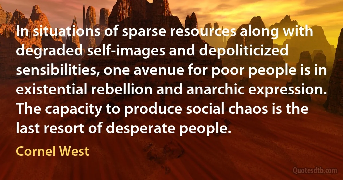 In situations of sparse resources along with degraded self-images and depoliticized sensibilities, one avenue for poor people is in existential rebellion and anarchic expression. The capacity to produce social chaos is the last resort of desperate people. (Cornel West)