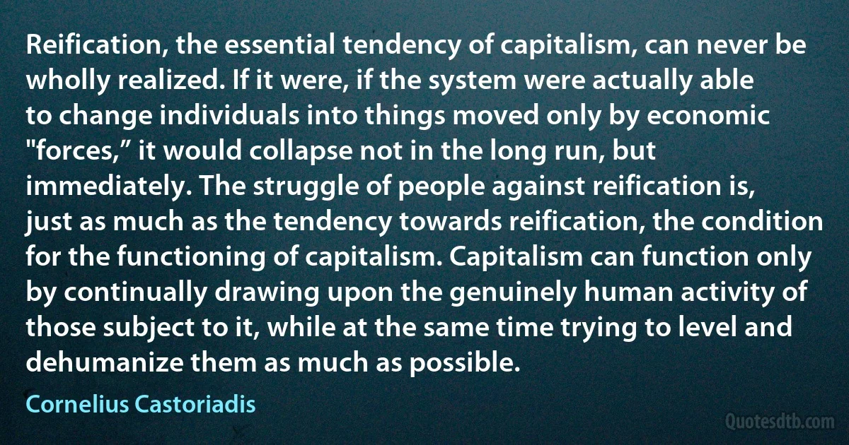 Reification, the essential tendency of capitalism, can never be wholly realized. If it were, if the system were actually able to change individuals into things moved only by economic "forces,” it would collapse not in the long run, but immediately. The struggle of people against reification is, just as much as the tendency towards reification, the condition for the functioning of capitalism. Capitalism can function only by continually drawing upon the genuinely human activity of those subject to it, while at the same time trying to level and dehumanize them as much as possible. (Cornelius Castoriadis)