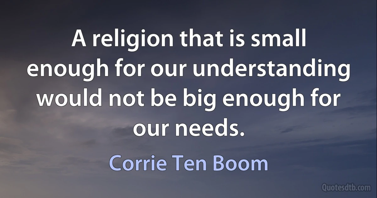 A religion that is small enough for our understanding would not be big enough for our needs. (Corrie Ten Boom)