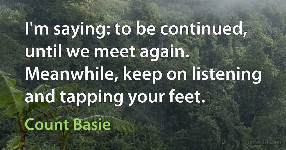 I'm saying: to be continued, until we meet again. Meanwhile, keep on listening and tapping your feet. (Count Basie)