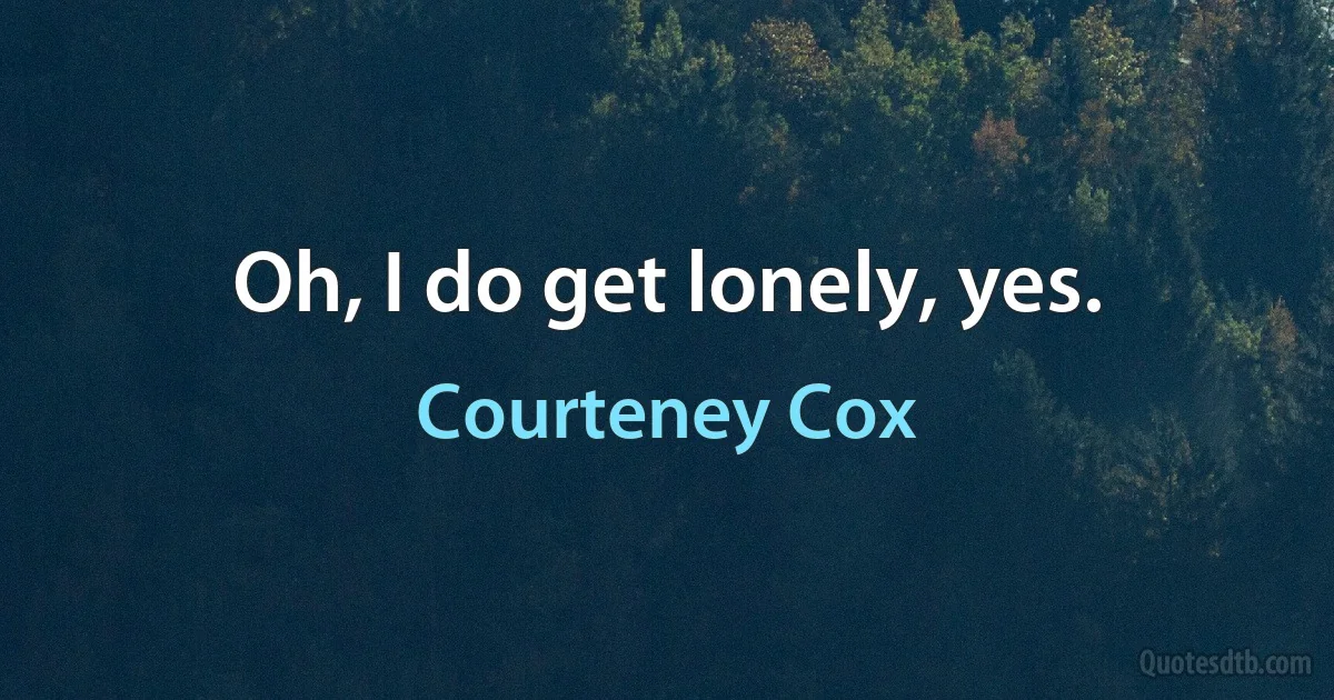 Oh, I do get lonely, yes. (Courteney Cox)