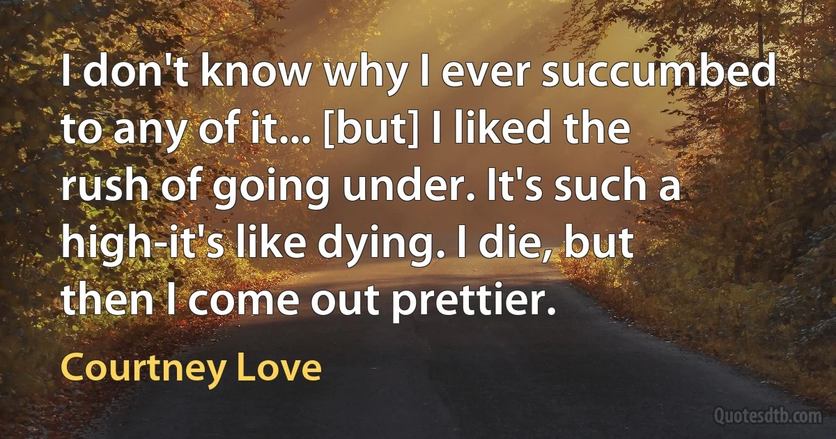 I don't know why I ever succumbed to any of it... [but] I liked the rush of going under. It's such a high-it's like dying. I die, but then I come out prettier. (Courtney Love)