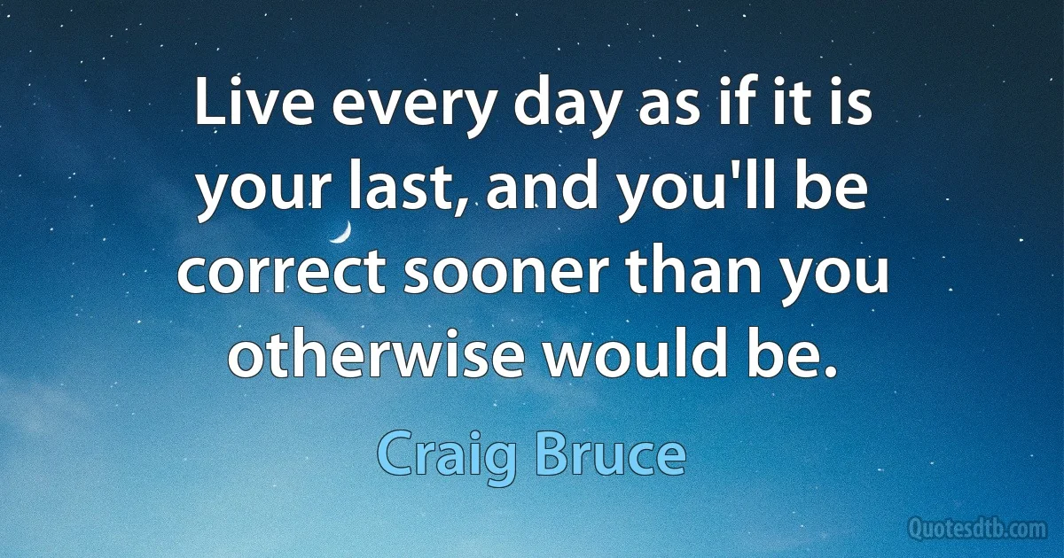 Live every day as if it is your last, and you'll be correct sooner than you otherwise would be. (Craig Bruce)