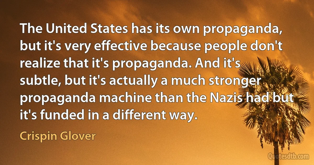 The United States has its own propaganda, but it's very effective because people don't realize that it's propaganda. And it's subtle, but it's actually a much stronger propaganda machine than the Nazis had but it's funded in a different way. (Crispin Glover)