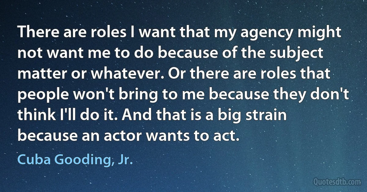 There are roles I want that my agency might not want me to do because of the subject matter or whatever. Or there are roles that people won't bring to me because they don't think I'll do it. And that is a big strain because an actor wants to act. (Cuba Gooding, Jr.)