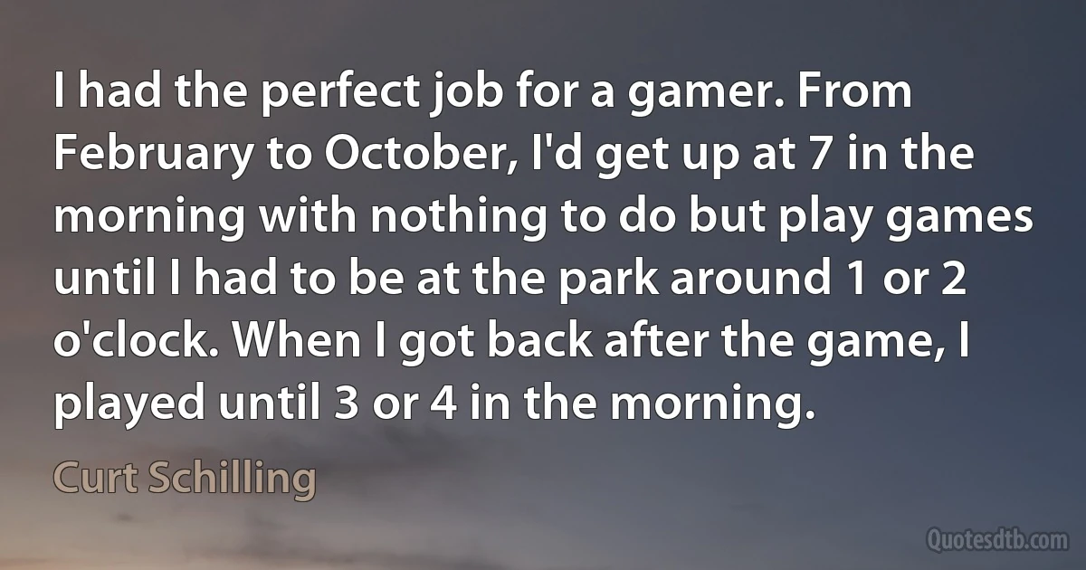 I had the perfect job for a gamer. From February to October, I'd get up at 7 in the morning with nothing to do but play games until I had to be at the park around 1 or 2 o'clock. When I got back after the game, I played until 3 or 4 in the morning. (Curt Schilling)