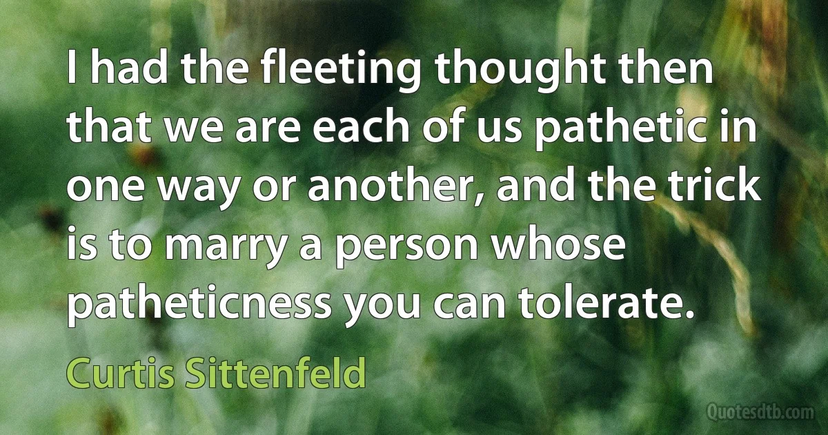 I had the fleeting thought then that we are each of us pathetic in one way or another, and the trick is to marry a person whose patheticness you can tolerate. (Curtis Sittenfeld)