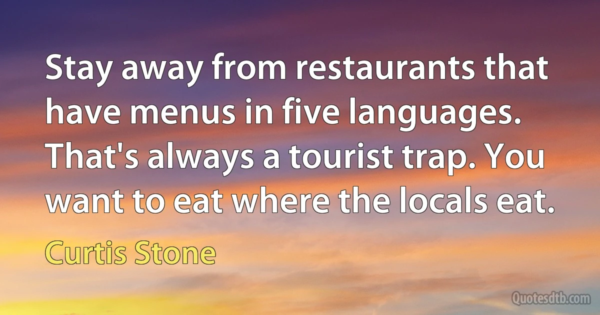 Stay away from restaurants that have menus in five languages. That's always a tourist trap. You want to eat where the locals eat. (Curtis Stone)