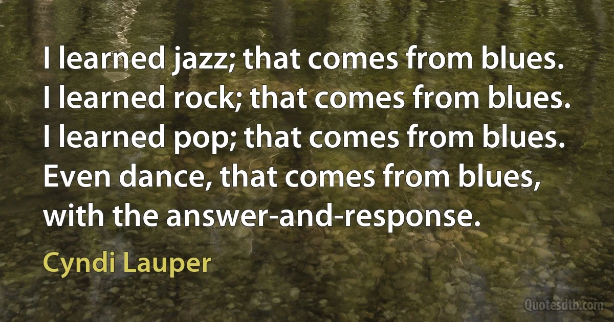 I learned jazz; that comes from blues. I learned rock; that comes from blues. I learned pop; that comes from blues. Even dance, that comes from blues, with the answer-and-response. (Cyndi Lauper)