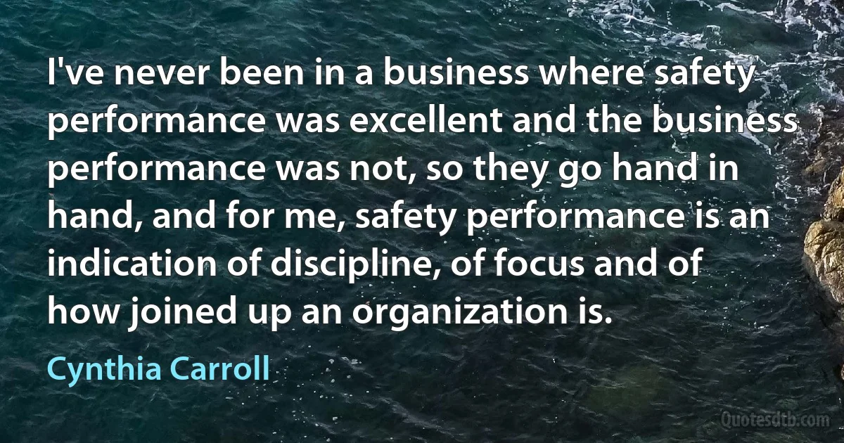 I've never been in a business where safety performance was excellent and the business performance was not, so they go hand in hand, and for me, safety performance is an indication of discipline, of focus and of how joined up an organization is. (Cynthia Carroll)