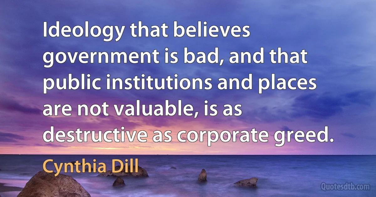 Ideology that believes government is bad, and that public institutions and places are not valuable, is as destructive as corporate greed. (Cynthia Dill)