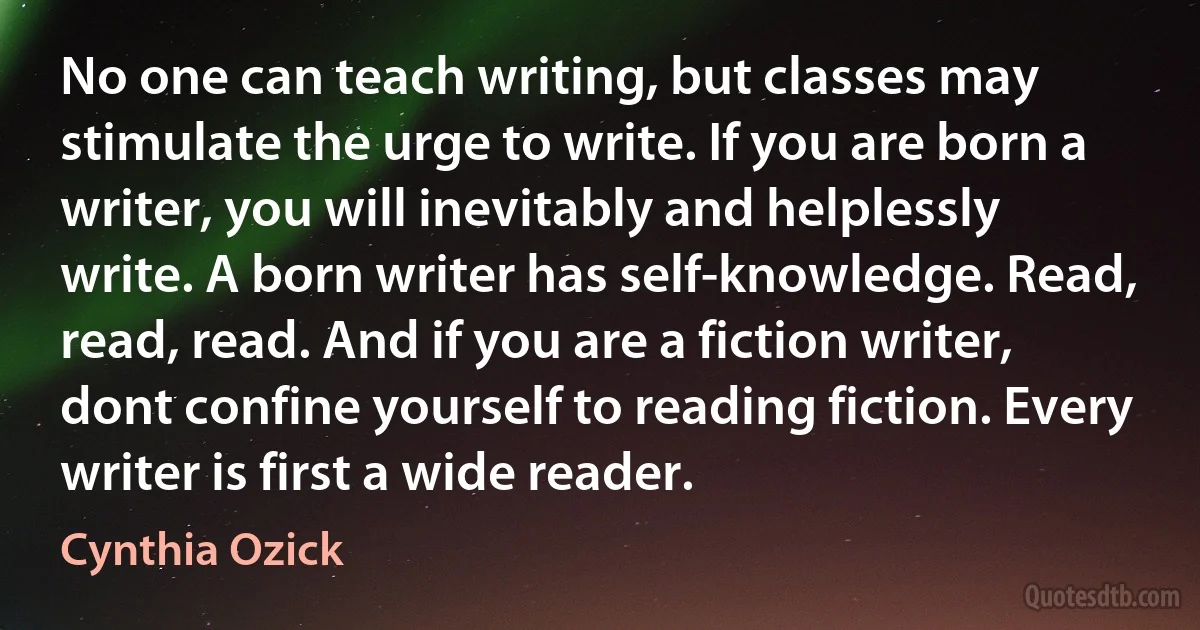 No one can teach writing, but classes may stimulate the urge to write. If you are born a writer, you will inevitably and helplessly write. A born writer has self-knowledge. Read, read, read. And if you are a fiction writer, dont confine yourself to reading fiction. Every writer is first a wide reader. (Cynthia Ozick)