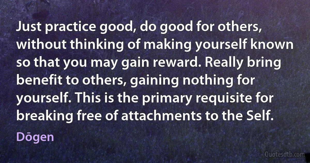 Just practice good, do good for others, without thinking of making yourself known so that you may gain reward. Really bring benefit to others, gaining nothing for yourself. This is the primary requisite for breaking free of attachments to the Self. (Dōgen)