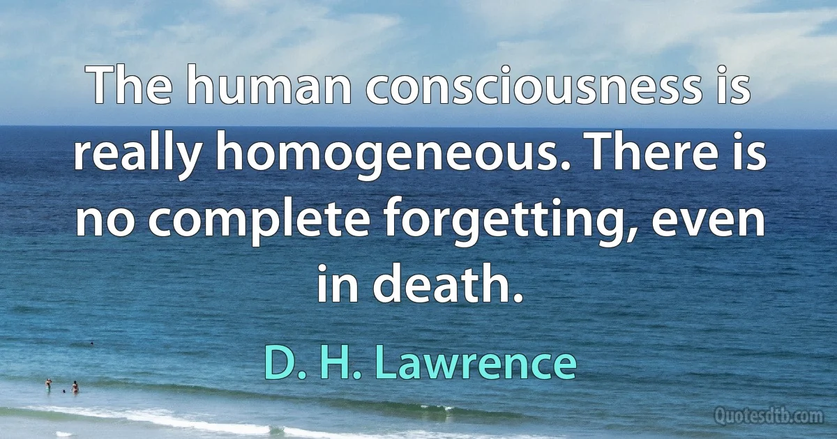 The human consciousness is really homogeneous. There is no complete forgetting, even in death. (D. H. Lawrence)