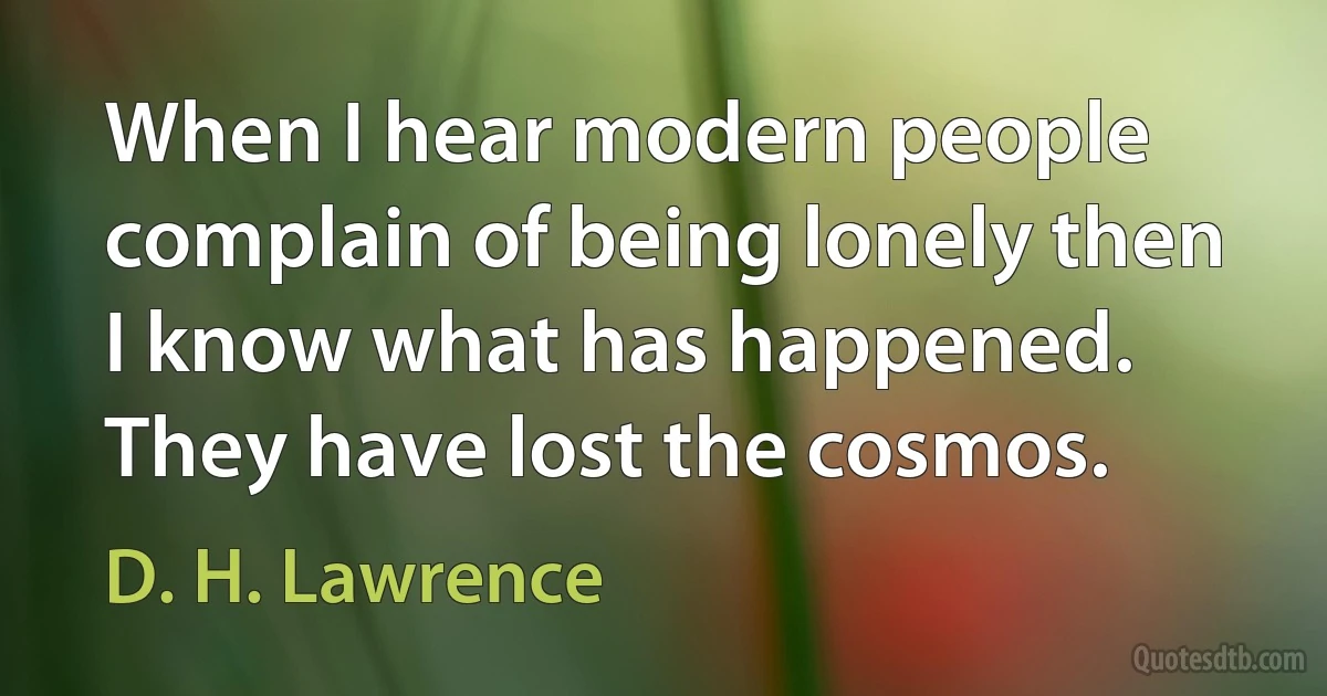 When I hear modern people complain of being lonely then I know what has happened. They have lost the cosmos. (D. H. Lawrence)