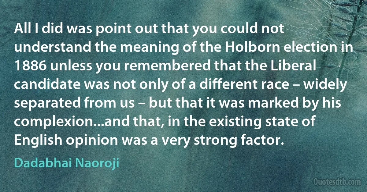 All I did was point out that you could not understand the meaning of the Holborn election in 1886 unless you remembered that the Liberal candidate was not only of a different race – widely separated from us – but that it was marked by his complexion...and that, in the existing state of English opinion was a very strong factor. (Dadabhai Naoroji)