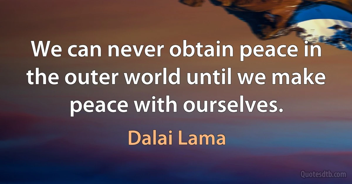 We can never obtain peace in the outer world until we make peace with ourselves. (Dalai Lama)