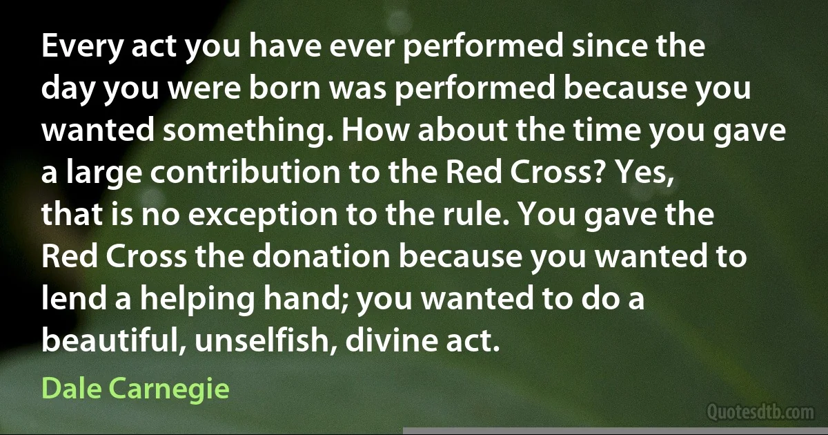 Every act you have ever performed since the day you were born was performed because you wanted something. How about the time you gave a large contribution to the Red Cross? Yes, that is no exception to the rule. You gave the Red Cross the donation because you wanted to lend a helping hand; you wanted to do a beautiful, unselfish, divine act. (Dale Carnegie)