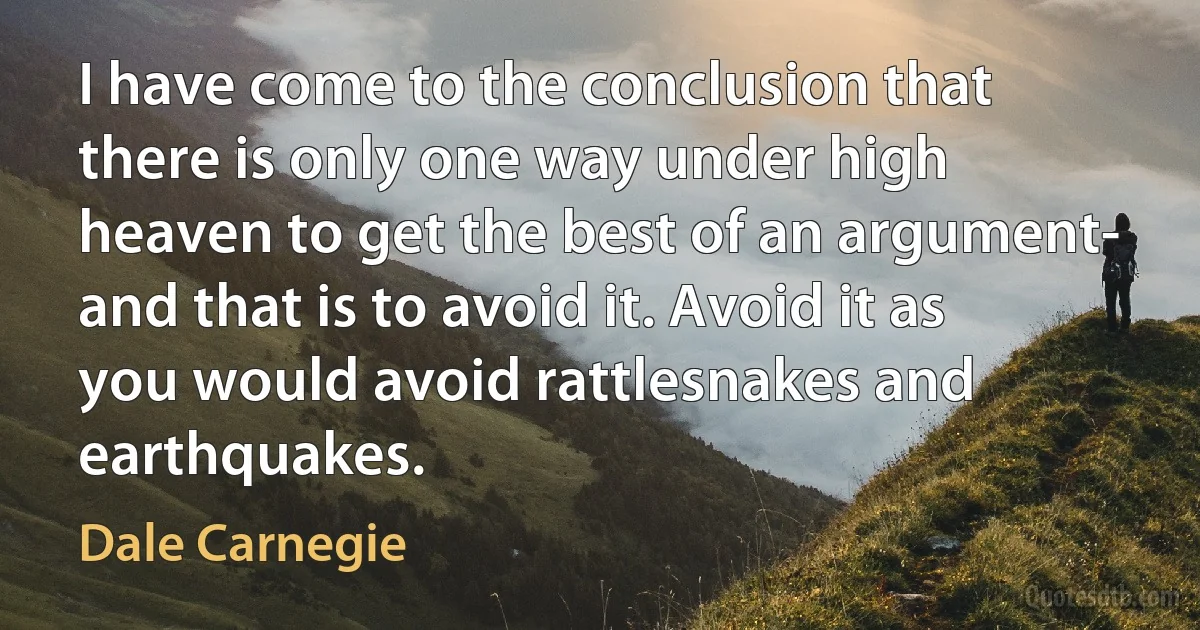 I have come to the conclusion that there is only one way under high heaven to get the best of an argument- and that is to avoid it. Avoid it as you would avoid rattlesnakes and earthquakes. (Dale Carnegie)