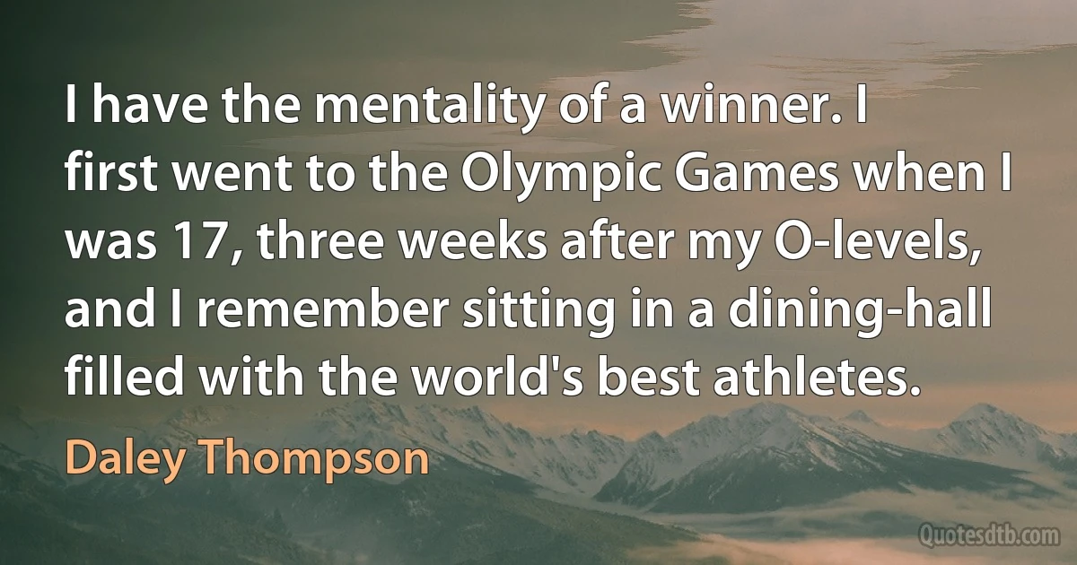 I have the mentality of a winner. I first went to the Olympic Games when I was 17, three weeks after my O-levels, and I remember sitting in a dining-hall filled with the world's best athletes. (Daley Thompson)